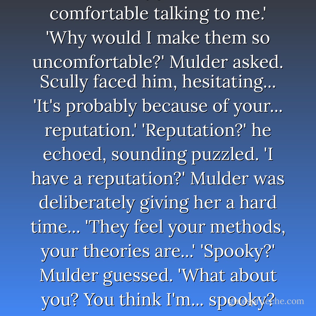 I'm sure they just felt more comfortable talking to me.'<br />'Why would I make them so uncomfortable?' Mulder asked.<br />Scully faced him, hesitating... 'It's probably because of your... reputation.'<br />'Reputation?' he echoed, sounding puzzled. 'I have a reputation?'<br />Mulder was deliberately giving her a hard time... 'They feel your methods, your theories are...'<br />'Spooky?' Mulder guessed. 'What about you? You think I'm... spooky? - Ellen Steiber