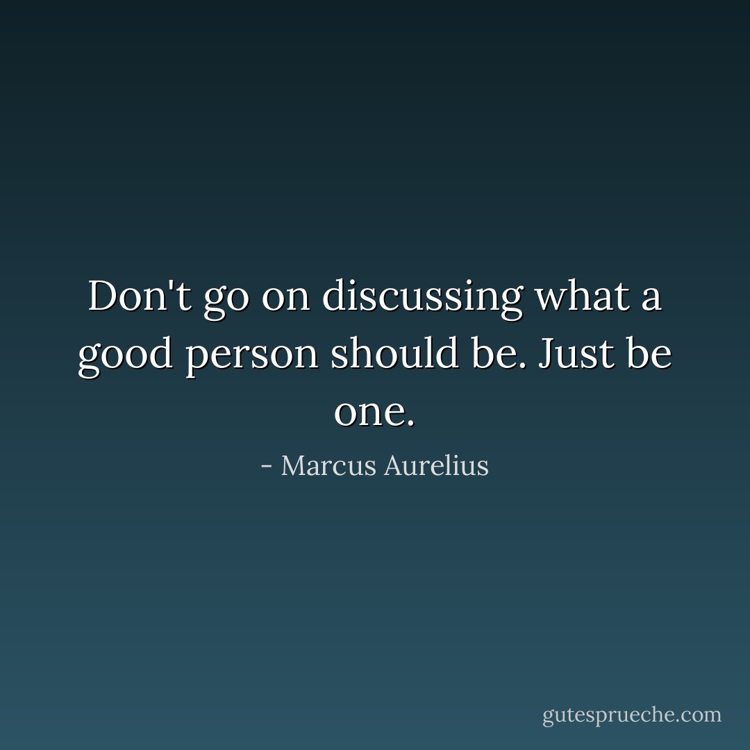 Don't go on discussing what a good person should be. Just be one. - Marcus Aurelius