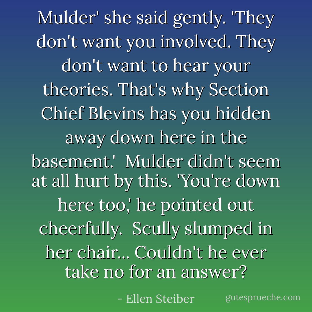 Mulder' she said gently. 'They don't want you involved. They don't want to hear your theories. That's why Section Chief Blevins has you hidden away down here in the basement.'<br /> Mulder didn't seem at all hurt by this. 'You're down here too,' he pointed out cheerfully.<br /> Scully slumped in her chair... Couldn't he ever take no for an answer? - Ellen Steiber
