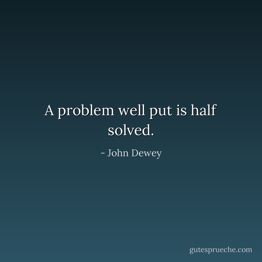 A problem well put is half solved. - John Dewey