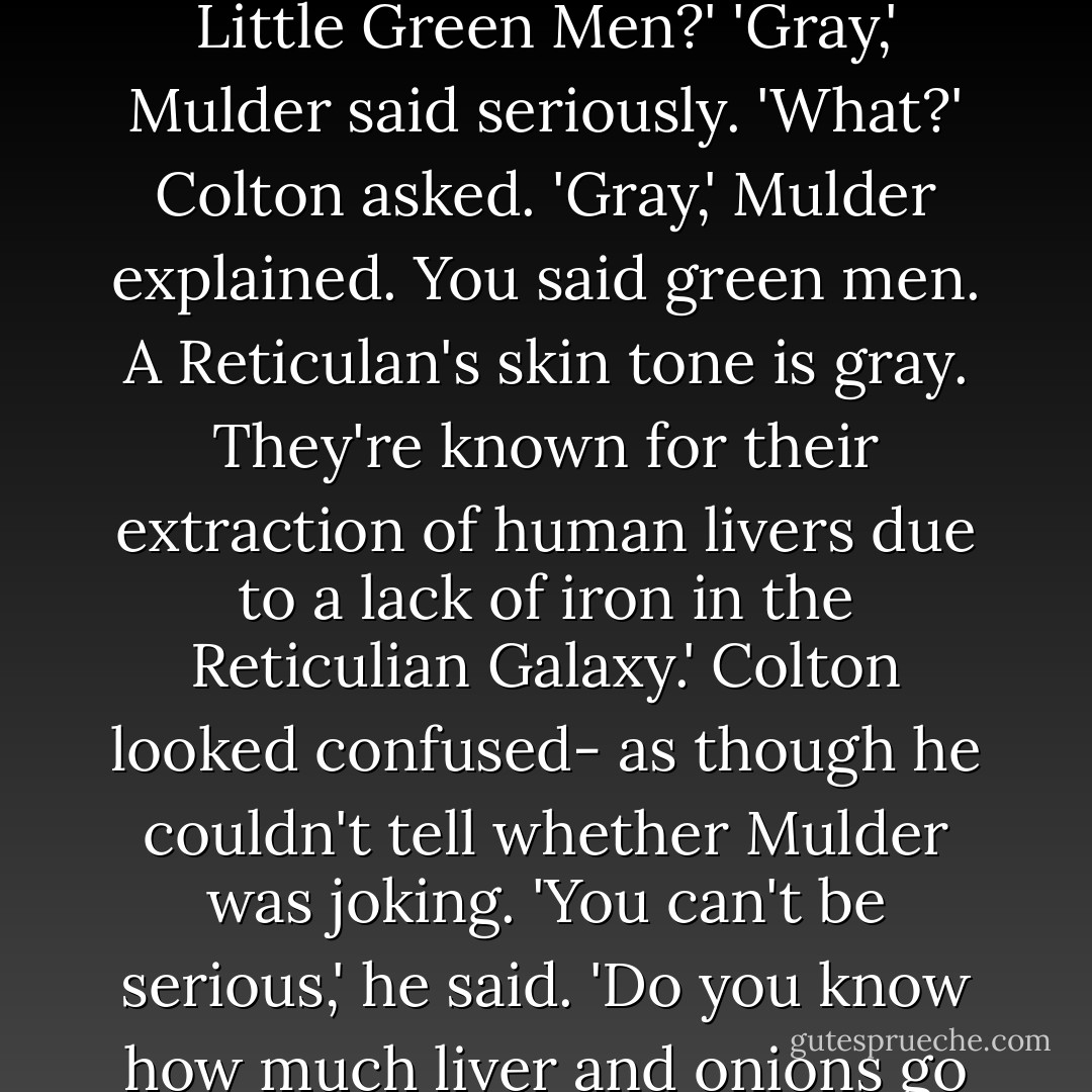 So, Mulder,' Colton spoke in a mocking tone. 'What do you think? Look like the work of Little Green Men?'<br />'Gray,' Mulder said seriously.<br />'What?' Colton asked.<br />'Gray,' Mulder explained. You said green men. A Reticulan's skin tone is gray. They're known for their extraction of human livers due to a lack of iron in the Reticulian Galaxy.'<br />Colton looked confused- as though he couldn't tell whether Mulder was joking. 'You can't be serious,' he said.<br />'Do you know how much liver and onions go for on Reticulum?' Mulder asked Colton. - Ellen Steiber