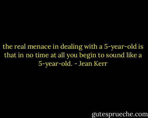 the real menace in dealing with a 5-year-old is that in no time at all you begin to sound like a 5-year-old. - Jean Kerr