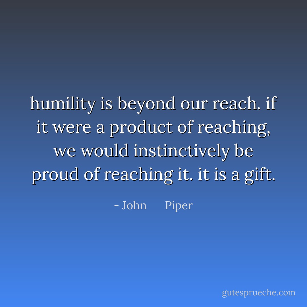 humility is beyond our reach. if it were a product of reaching, we would instinctively be proud of reaching it. it is a gift. - John      Piper