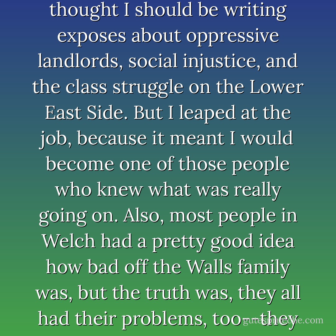 Mom became even more concerned about my values when my editor offered me a job writing a weekly column about what he called the behind-the-scenes doings of the movers and shakers. Mom thought I should be writing exposes about oppressive landlords, social injustice, and the class struggle on the Lower East Side. But I leaped at the job, because it meant I would become one of those people who knew what was really going on. Also, most people in Welch had a pretty good idea how bad off the Walls family was, but the truth was, they all had their problems, too--they were just better than we were at covering them up. I wanted to let the world know that no one had a perfect life, that even the people who seemed to have it all had their secrets. - Jeannette Walls