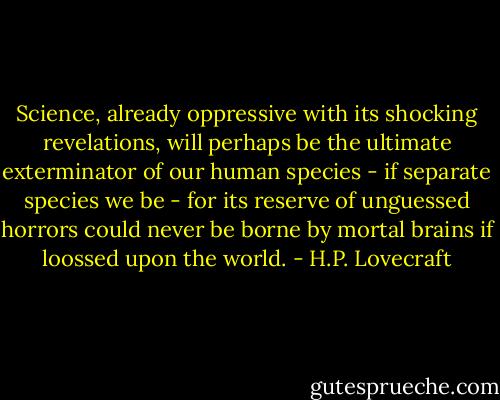 Science, already oppressive with its shocking revelations, will perhaps be the ultimate exterminator of our human species - if separate species we be - for its reserve of unguessed horrors could never be borne by mortal brains if loossed upon the world. - H.P. Lovecraft