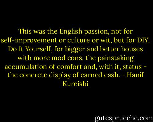 This was the English passion, not for self-improvement or culture or wit, but for DIY, Do It Yourself, for bigger and better houses with more mod cons, the painstaking accumulation of comfort and, with it, status - the concrete display of earned cash. - Hanif Kureishi