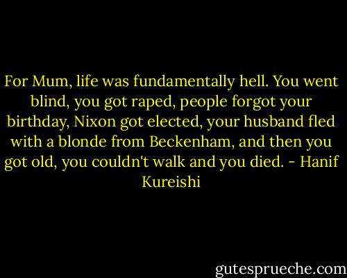 For Mum, life was fundamentally hell. You went blind, you got raped, people forgot your birthday, Nixon got elected, your husband fled with a blonde from Beckenham, and then you got old, you couldn't walk and you died. - Hanif Kureishi