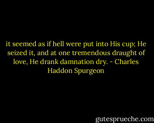 it seemed as if hell were put into His cup; He seized it, and at one tremendous draught of love, He drank damnation dry. - Charles Haddon Spurgeon