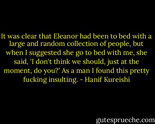 It was clear that Eleanor had been to bed with a large and random collection of people, but when I suggested she go to bed with me, she said, 'I don't think we should, just at the moment, do you?' As a man I found this pretty fucking insulting. - Hanif Kureishi
