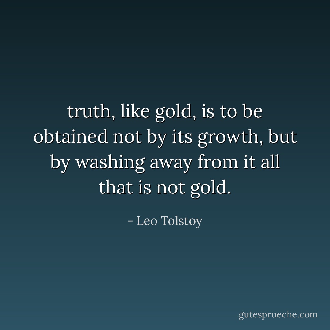 truth, like gold, is to be obtained not by its growth, but by washing away from it all that is not gold. - Leo Tolstoy