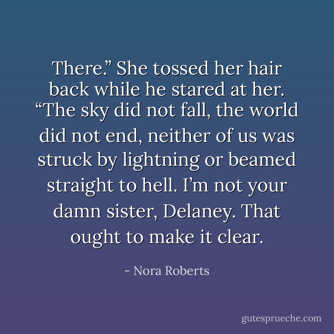 There.” She tossed her hair back while he stared at her. “The sky did not fall, the world did not end, neither of us was struck by lightning or beamed straight to hell. I’m not your damn<br />sister, Delaney. That ought to make it clear. - Nora Roberts