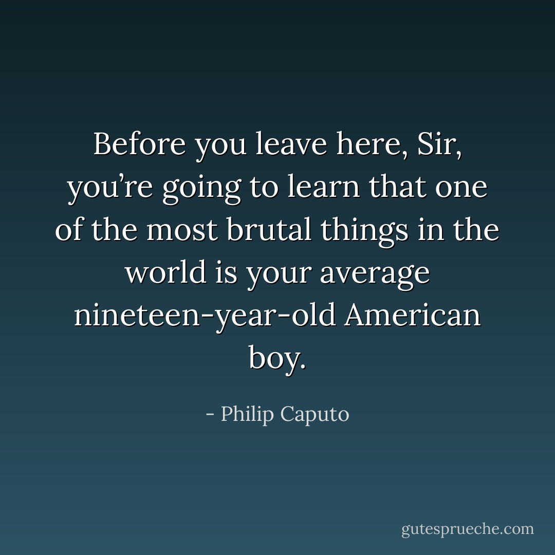 Before you leave here, Sir, you’re going to learn that one of the most brutal things in the world is your average nineteen-year-old American boy. - Philip Caputo