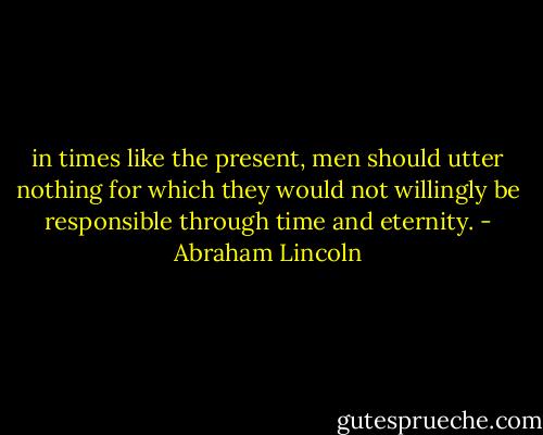 in times like the present, men should utter nothing for which they would not willingly be responsible through time and eternity. - Abraham Lincoln
