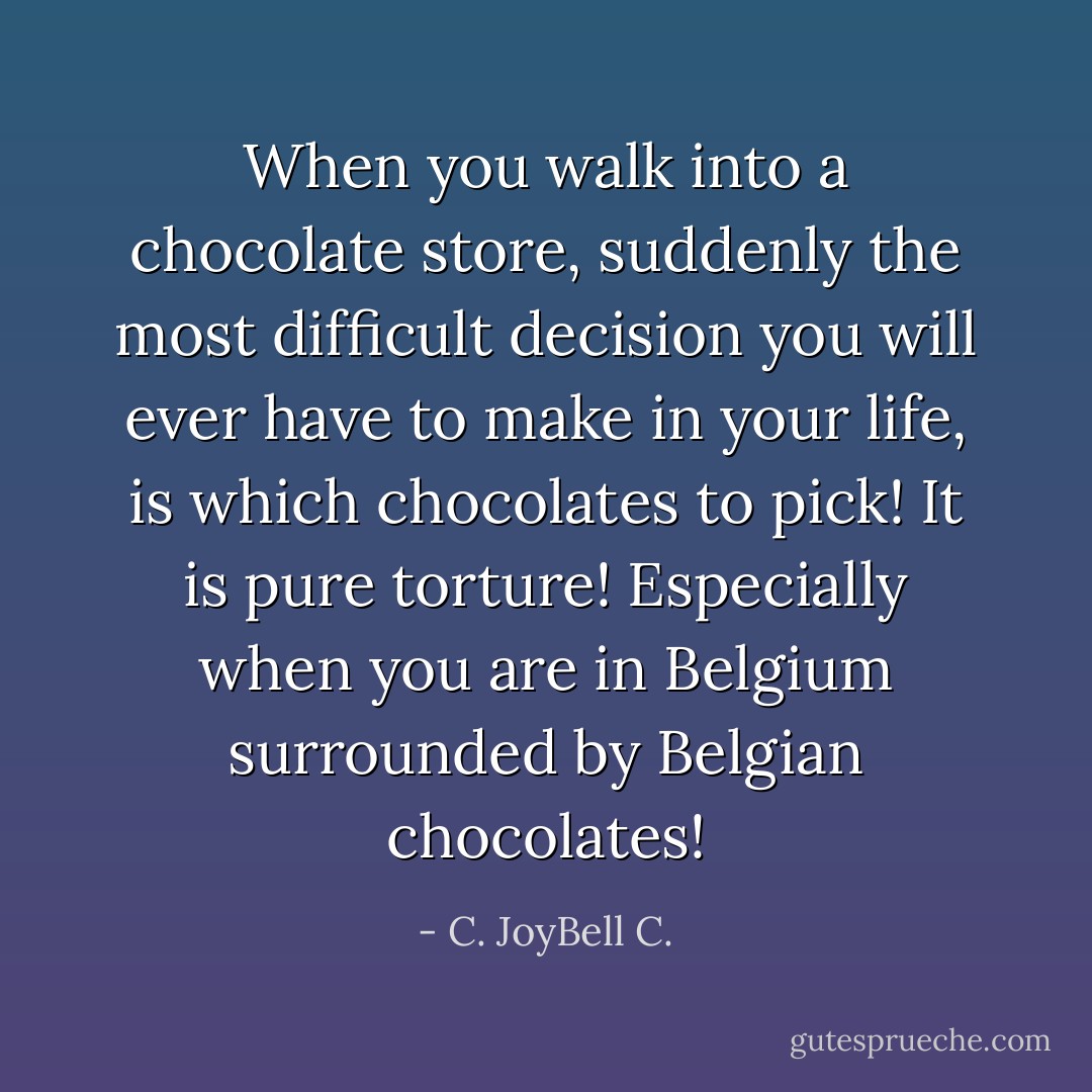 When you walk into a chocolate store, suddenly the most difficult decision you will ever have to make in your life, is which chocolates to pick! It is pure torture! Especially when you are in Belgium surrounded by Belgian chocolates! - C. JoyBell C.