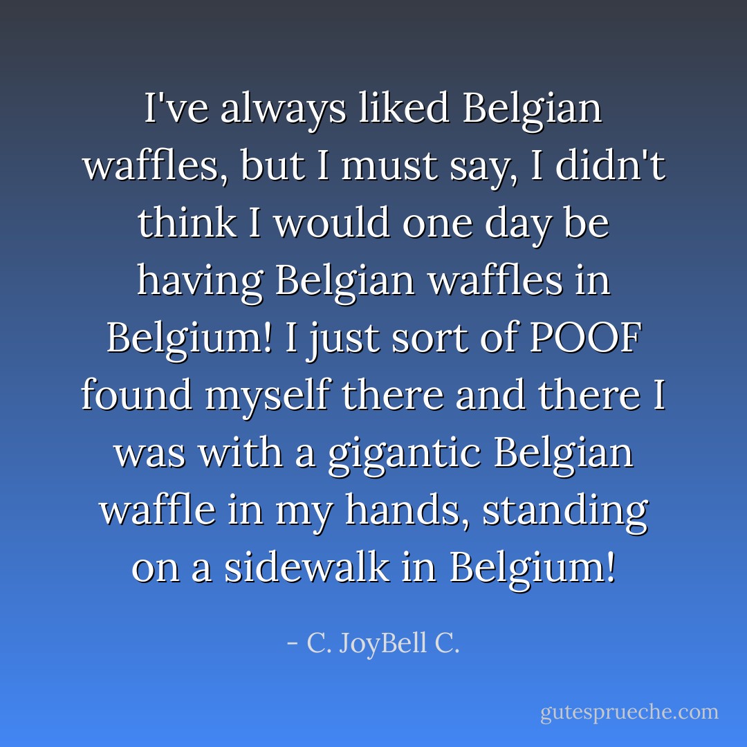 I've always liked Belgian waffles, but I must say, I didn't think I would one day be having Belgian waffles in Belgium! I just sort of POOF found myself there and there I was with a gigantic Belgian waffle in my hands, standing on a sidewalk in Belgium! - C. JoyBell C.