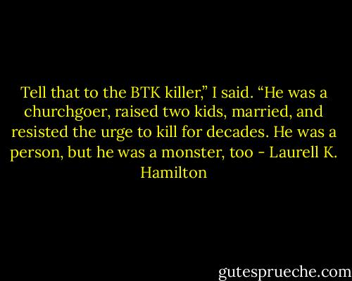 Tell that to the BTK killer,” I said. “He was a churchgoer, raised two kids, married, and resisted the urge to kill for decades. He was a person, but he was a monster, too - Laurell K. Hamilton