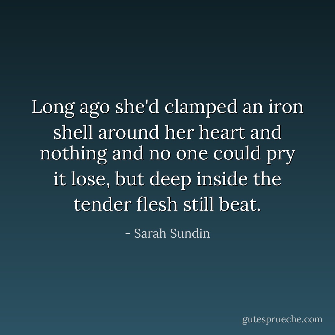 Long ago she'd clamped an iron shell around her heart and nothing and no one could pry it lose, but deep inside the tender flesh still beat. - Sarah Sundin