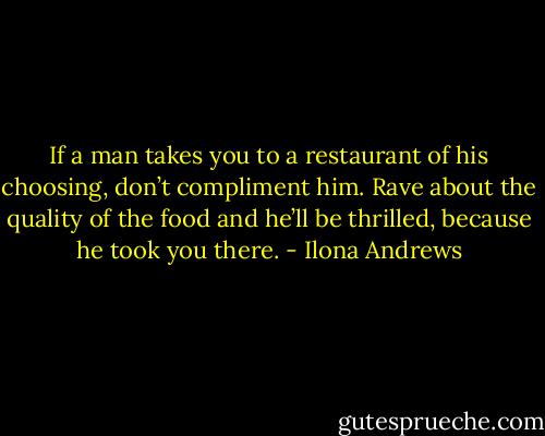 If a man takes you to a restaurant of his choosing, don’t compliment him. Rave about the quality of the food and he’ll be thrilled, because he took you there. - Ilona Andrews