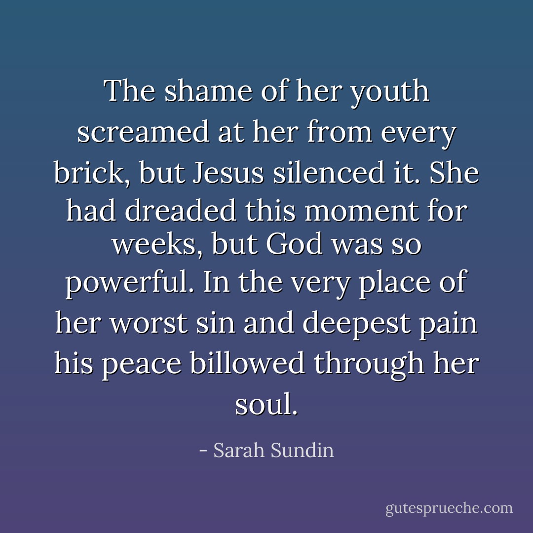 The shame of her youth screamed at her from every brick, but Jesus silenced it. She had dreaded this moment for weeks, but God was so powerful. In the very place of her worst sin and deepest pain his peace billowed through her soul. - Sarah Sundin