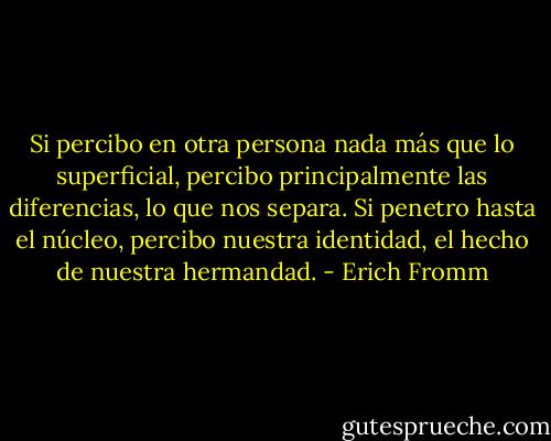 Si percibo en otra persona nada más que lo superficial, percibo principalmente las diferencias, lo que nos separa. Si penetro hasta el núcleo, percibo nuestra identidad, el hecho de nuestra hermandad. - Erich Fromm