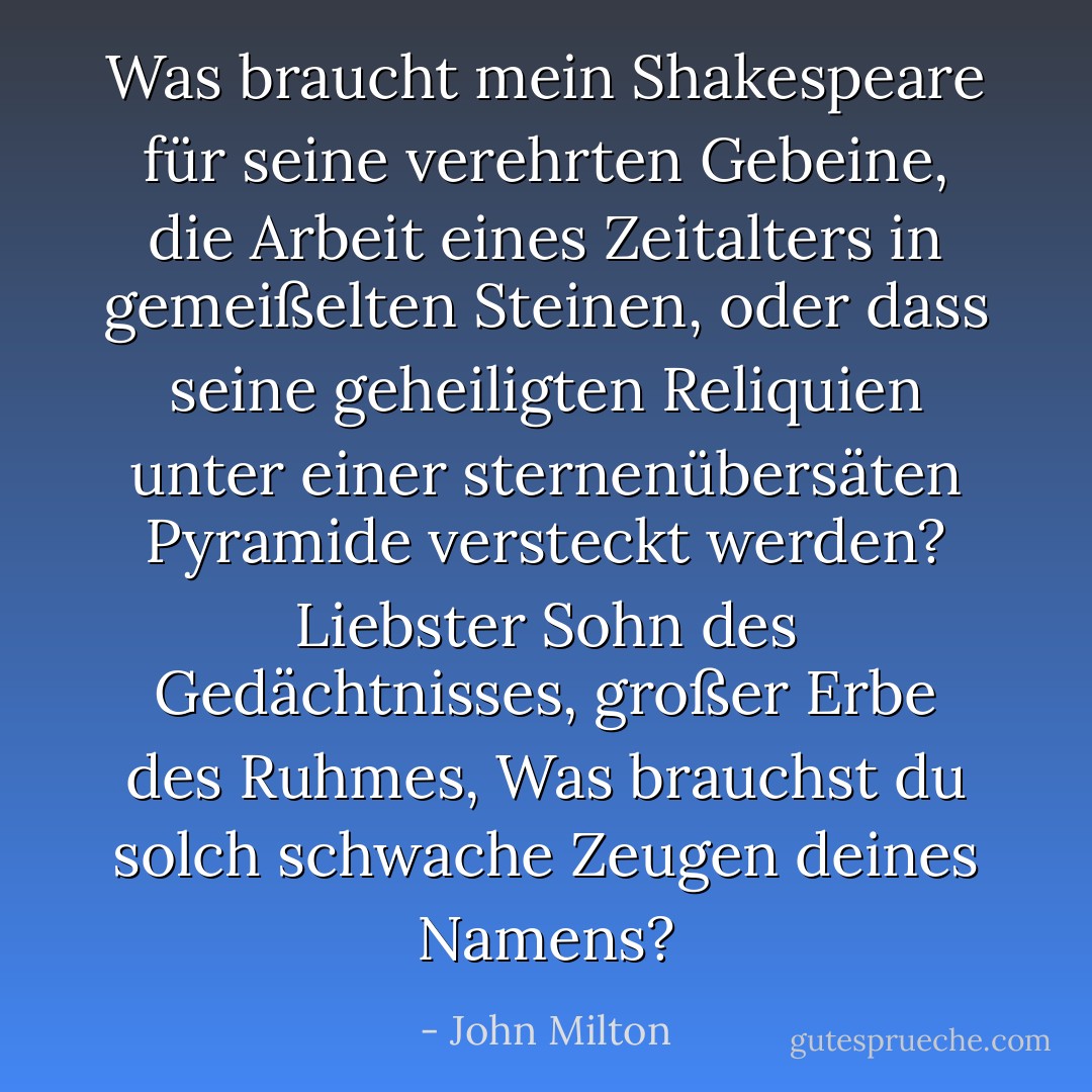 Was braucht mein <a href="https://www.goodreads.com/author/show/947.Shakespeare" title="Shakespeare" rel="nofollow noopener">Shakespeare</a> für seine verehrten Gebeine,<br />die Arbeit eines Zeitalters in gemeißelten Steinen,<br />oder dass seine geheiligten Reliquien<br />unter einer sternenübersäten Pyramide versteckt werden?<br />Liebster Sohn des Gedächtnisses, großer Erbe des Ruhmes,<br />Was brauchst du solch schwache Zeugen deines Namens? - John Milton<