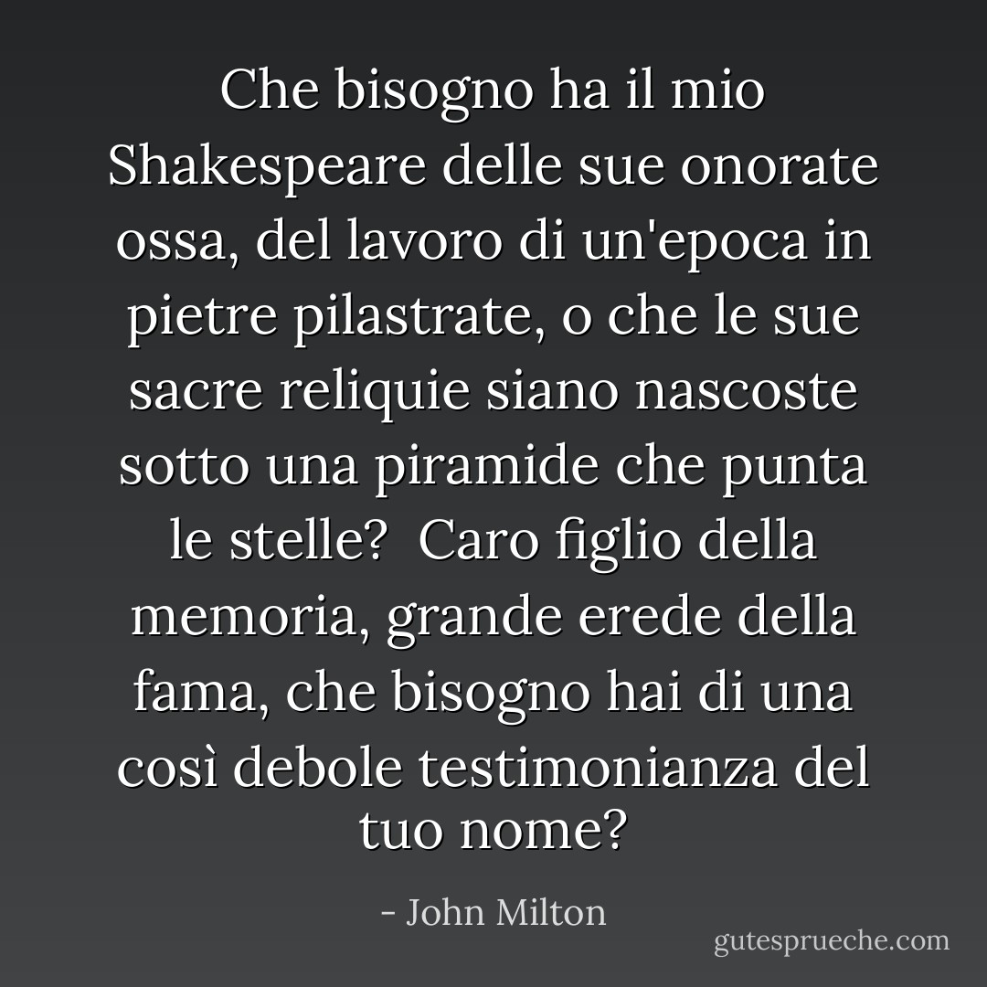 Che bisogno ha il mio <a href="https://www.goodreads.com/author/show/947.Shakespeare" title="Shakespeare" rel="nofollow noopener">Shakespeare</a> delle sue onorate ossa,<br />del lavoro di un'epoca in pietre pilastrate,<br />o che le sue sacre reliquie siano nascoste<br />sotto una piramide che punta le stelle? <br />Caro figlio della memoria, grande erede della fama,<br />che bisogno hai di una così debole testimonianza del tuo nome? - John Milton