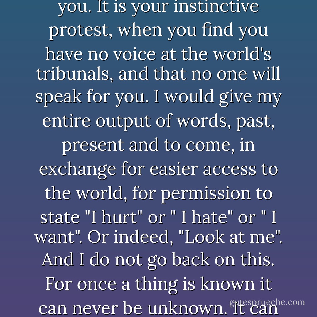 It was then that I saw the business of writing for what it truly was and is to me. It is your penance for not being lucky. It is an attempt to reach others and to make them love you. It is your instinctive protest, when you find you have no voice at the world's tribunals, and that no one will speak for you. I would give my entire output of words, past, present and to come, in exchange for easier access to the world, for permission to state "I hurt" or " I hate" or " I want". Or indeed, "Look at me". And I do not go back on this. For once a thing is known it can never be unknown. It can only be forgotten. And writing is the enemy of forgetfulness, or thoughtlessness. For the writer there is no oblivion. Only endless memory. - Anita Brookner