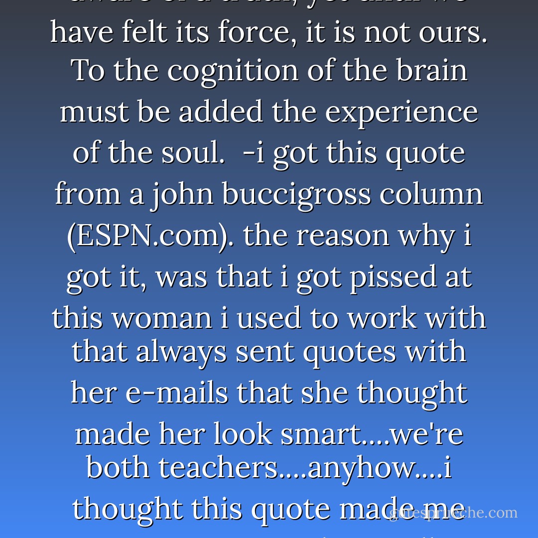 There can be no knowledge without emotion. We may be aware of a truth, yet until we have felt its force, it is not ours. To the cognition of the brain must be added the experience of the soul.<br /><br />-i got this quote from a john buccigross column (ESPN.com). the reason why i got it, was that i got pissed at this woman i used to work with that always sent quotes with her e-mails that she thought made her look smart....we're both teachers....anyhow....i thought this quote made me seem extra smart, but really, i think it's kinda lame.... - Arnold Bennett