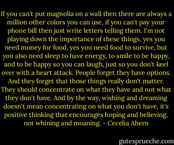 If you can't put magnolia on a wall then there are always a million other colors you can use, if you can't pay your phone bill then just write letters telling them. I'm not playing down the importance of these things, yes you need money for food, yes you need food to survive, but you also need sleep to have energy, to smile to be happy, and to be happy so you can laugh, just so you don't keel over with a heart attack. People forget they have options. And they forget that those things really don't matter. They should concentrate on what they have and not what they don't have. And by the way, wishing and dreaming doesn't mean concentrating on what you don't have, it's positive thinking that encourages hoping and believing, not whining and moaning. - Cecelia Ahern