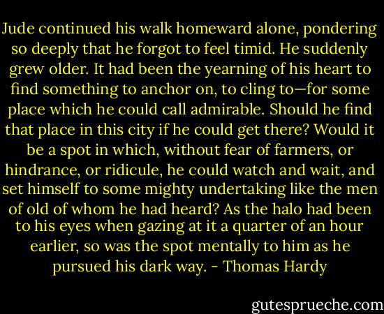 Jude continued his walk homeward alone, pondering so deeply that he forgot to feel timid. He suddenly grew older. It had been the yearning of his heart to find something to anchor on, to cling to—for some place which he could call admirable. Should he find that place in this city if he could get there? Would it be a spot in which, without fear of farmers, or hindrance, or ridicule, he could watch and wait, and set himself to some mighty undertaking like the men of old of whom he had heard? As the halo had been to his eyes when gazing at it a quarter of an hour earlier, so was the spot mentally to him as he pursued his dark way. - Thomas Hardy