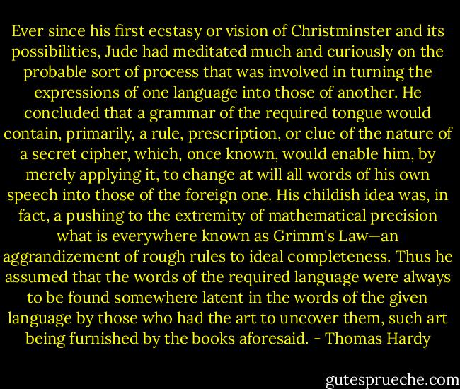 Ever since his first ecstasy or vision of Christminster and its possibilities, Jude had meditated much and curiously on the probable sort of process that was involved in turning the expressions of one language into those of another. He concluded that a grammar of the required tongue would contain, primarily, a rule, prescription, or clue of the nature of a secret cipher, which, once known, would enable him, by merely applying it, to change at will all words of his own speech into those of the foreign one. His childish idea was, in fact, a pushing to the extremity of mathematical precision what is everywhere known as Grimm's Law—an aggrandizement of rough rules to ideal completeness. Thus he assumed that the words of the required language were always to be found somewhere latent in the words of the given language by those who had the art to uncover them, such art being furnished by the books aforesaid. - Thomas Hardy