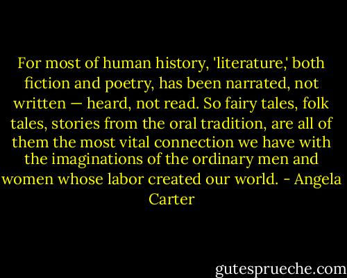 For most of human history, 'literature,' both fiction and poetry, has been narrated, not written — heard, not read. So fairy tales, folk tales, stories from the oral tradition, are all of them the most vital connection we have with the imaginations of the ordinary men and women whose labor created our world. - Angela Carter