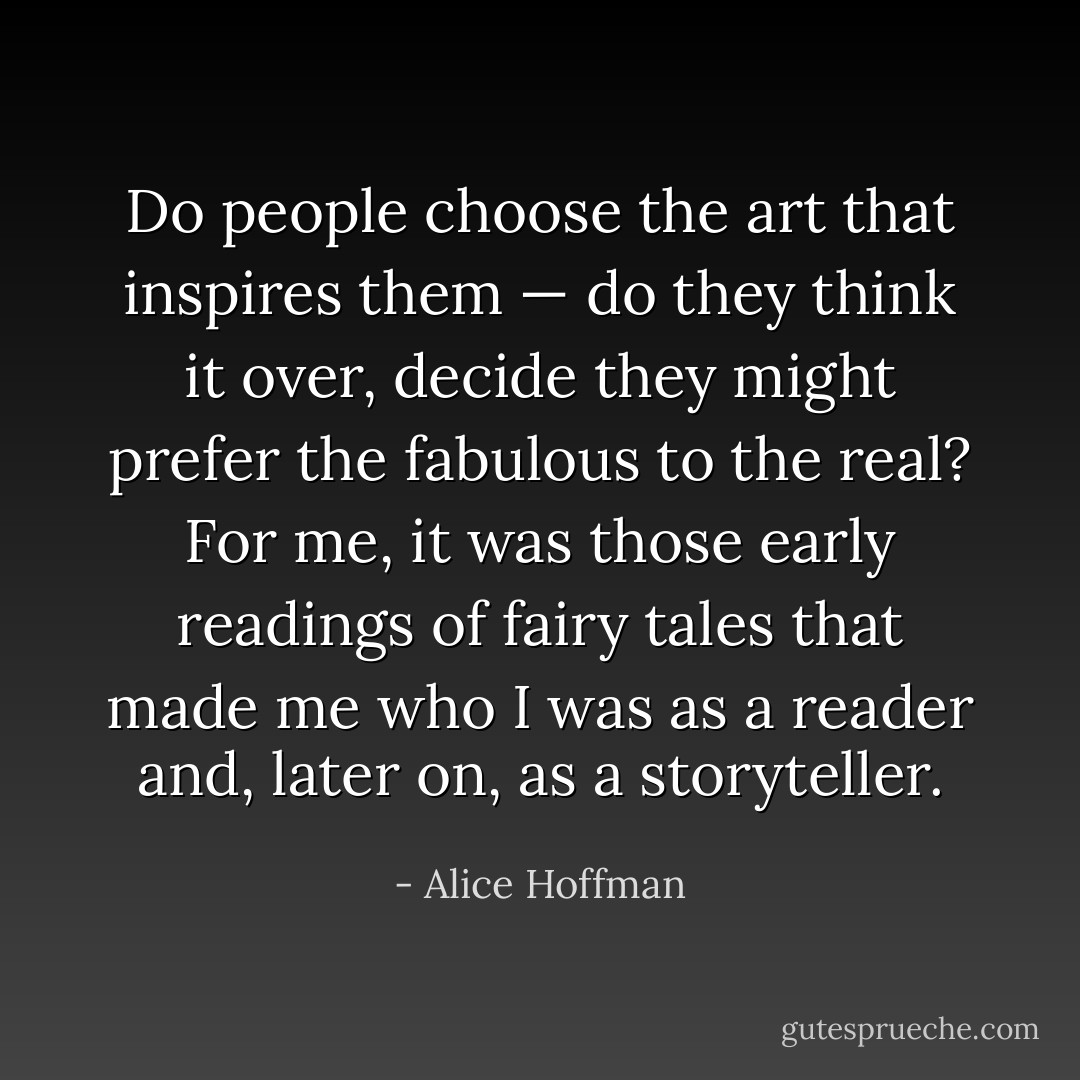 Do people choose the art that inspires them — do they think it over, decide they might prefer the fabulous to the real? For me, it was those early readings of fairy tales that made me who I was as a reader and, later on, as a storyteller. - Alice Hoffman