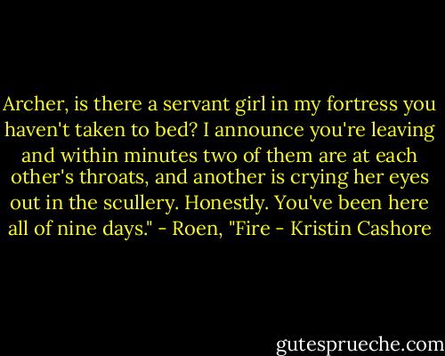 Archer, is there a servant girl in my fortress you haven't taken to bed? I announce you're leaving and within minutes two of them are at each other's throats, and another is crying her eyes out in the scullery. Honestly. You've been here all of nine days."<br />- Roen, "Fire - Kristin Cashore