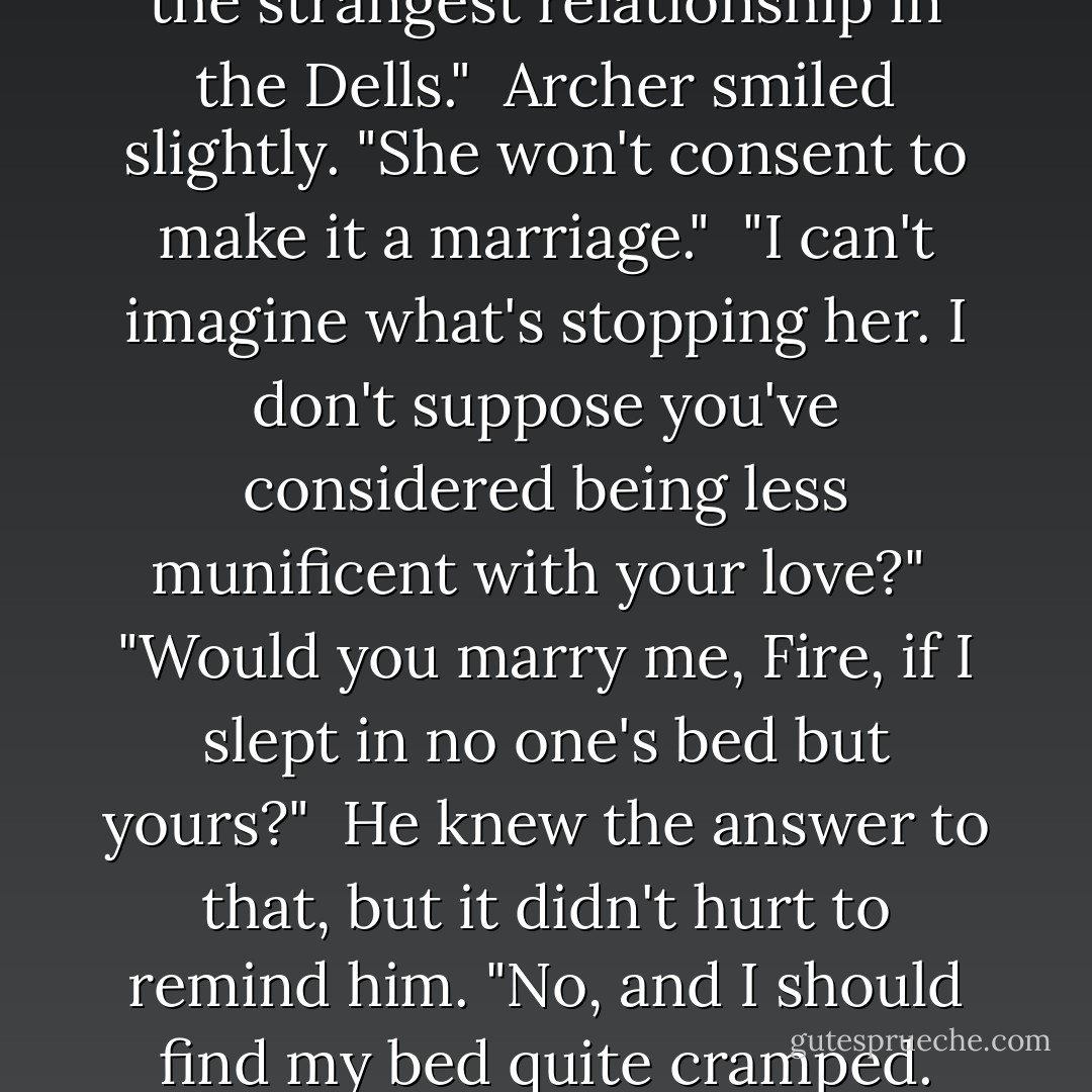 Roen snorted. "You two have the strangest relationship in the Dells."<br /><br />Archer smiled slightly. "She won't consent to make it a marriage."<br /><br />"I can't imagine what's stopping her. I don't suppose you've considered being less munificent with your love?"<br /><br />"Would you marry me, Fire, if I slept in no one's bed but yours?"<br /><br />He knew the answer to that, but it didn't hurt to remind him. "No, and I should find my bed quite cramped. - Kristin Cashore