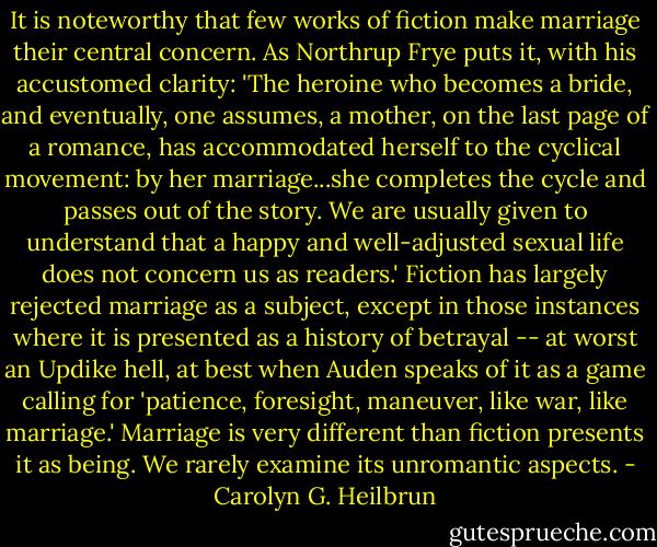 It is noteworthy that few works of fiction make marriage their central concern. As Northrup Frye puts it, with his accustomed clarity: 'The heroine who becomes a bride, and eventually, one assumes, a mother, on the last page of a romance, has accommodated herself to the cyclical movement: by her marriage...she completes the cycle and passes out of the story. We are usually given to understand that a happy and well-adjusted sexual life does not concern us as readers.' Fiction has largely rejected marriage as a subject, except in those instances where it is presented as a history of betrayal -- at worst an Updike hell, at best when Auden speaks of it as a game calling for 'patience, foresight, maneuver, like war, like marriage.' Marriage is very different than fiction presents it as being. We rarely examine its unromantic aspects. - Carolyn G. Heilbrun