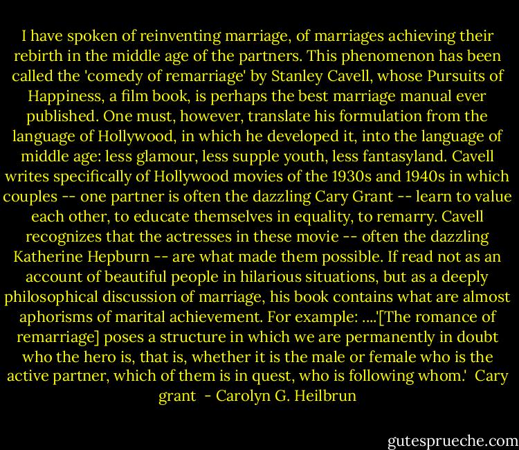 I have spoken of reinventing marriage, of marriages achieving their rebirth in the middle age of the partners. This phenomenon has been called the 'comedy of remarriage' by Stanley Cavell, whose Pursuits of Happiness, a film book, is perhaps the best marriage manual ever published. One must, however, translate his formulation from the language of Hollywood, in which he developed it, into the language of middle age: less glamour, less supple youth, less fantasyland. Cavell writes specifically of Hollywood movies of the 1930s and 1940s in which couples -- one partner is often the dazzling Cary Grant -- learn to value each other, to educate themselves in equality, to remarry. Cavell recognizes that the actresses in these movie -- often the dazzling Katherine Hepburn -- are what made them possible. If read not as an account of beautiful people in hilarious situations, but as a deeply philosophical discussion of marriage, his book contains what are almost aphorisms of marital achievement. For example: ....'[The romance of remarriage] poses a structure in which we are permanently in doubt who the hero is, that is, whether it is the male or female who is the active partner, which of them is in quest, who is following whom.'<br /><br />Cary grant  - Carolyn G. Heilbrun