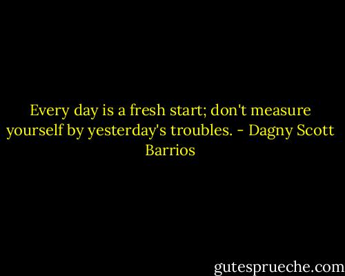 Every day is a fresh start; don't measure yourself by yesterday's troubles. - Dagny Scott Barrios