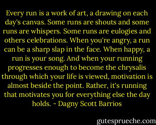 Every run is a work of art, a drawing on each day's canvas. Some runs are shouts and some runs are whispers. Some runs are eulogies and others celebrations. When you're angry, a run can be a sharp slap in the face. When happy, a run is your song. And when your running progresses enough to become the chrysalis through which your life is viewed, motivation is almost beside the point. Rather, it's running that motivates you for everything else the day holds. - Dagny Scott Barrios