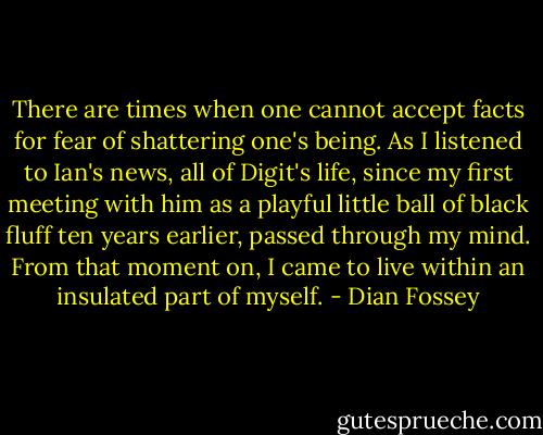 There are times when one cannot accept facts for fear of shattering one's being. As I listened to Ian's news, all of Digit's life, since my first meeting with him as a playful little ball of black fluff ten years earlier, passed through my mind. From that moment on, I came to live within an insulated part of myself. - Dian Fossey