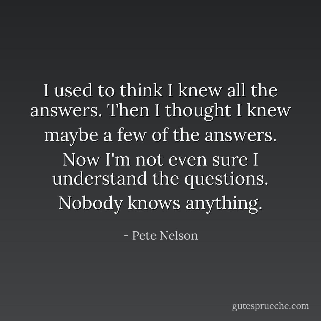 I used to think I knew all the answers. Then I thought I knew maybe a few of the answers. Now I'm not even sure I understand the questions. Nobody knows anything. - Pete Nelson