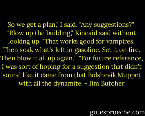So we get a plan," I said. "Any suggestions?"<br /><br />"Blow up the building," Kincaid said without looking up. "That works good for vampires. Then soak what's left in gasoline. Set it on fire. Then blow it all up again."<br /><br />"For future reference, I was sort of hoping for a suggestion that didn't sound like it came from that Bolshevik Muppet with all the dynamite. - Jim Butcher