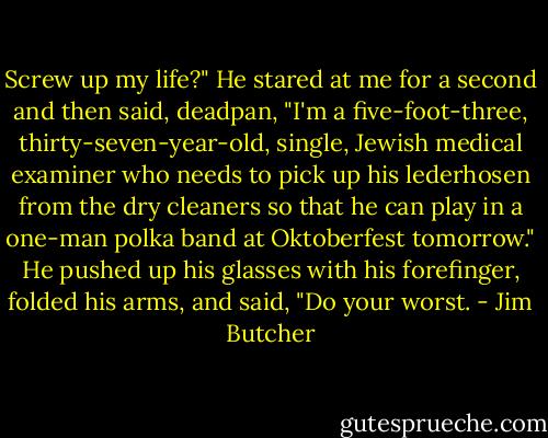 Screw up my life?" He stared at me for a second and then said, deadpan, "I'm a five-foot-three, thirty-seven-year-old, single, Jewish medical examiner who needs to pick up his lederhosen from the dry cleaners so that he can play in a one-man polka band at Oktoberfest tomorrow." He pushed up his glasses with his forefinger, folded his arms, and said, "Do your worst. - Jim Butcher