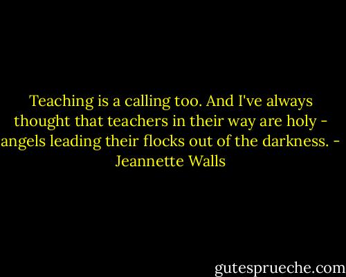 Teaching is a calling too. And I've always thought that teachers in their way are holy - angels leading their flocks out of the darkness. - Jeannette Walls