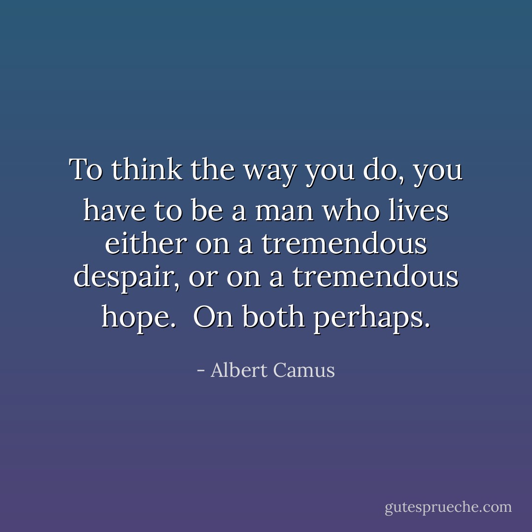 To think the way you do, you have to be a man who lives either on a tremendous despair, or on a tremendous hope.<br /><br />On both perhaps. - Albert Camus