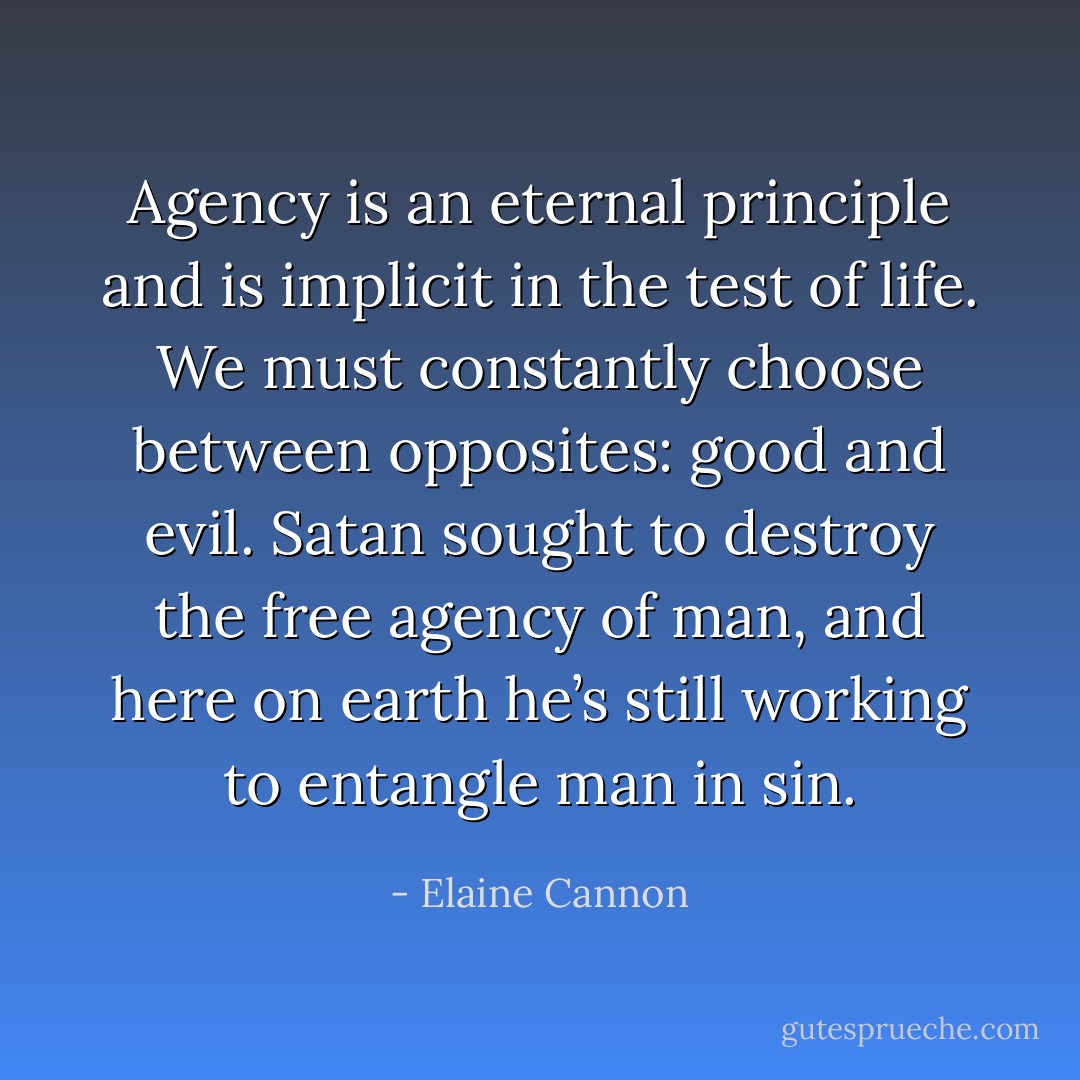 Agency is an eternal principle and is implicit in the test of life. We must constantly choose between opposites: good and evil. Satan sought to destroy the free agency of man, and here on earth he’s still working to entangle man in sin. - Elaine Cannon