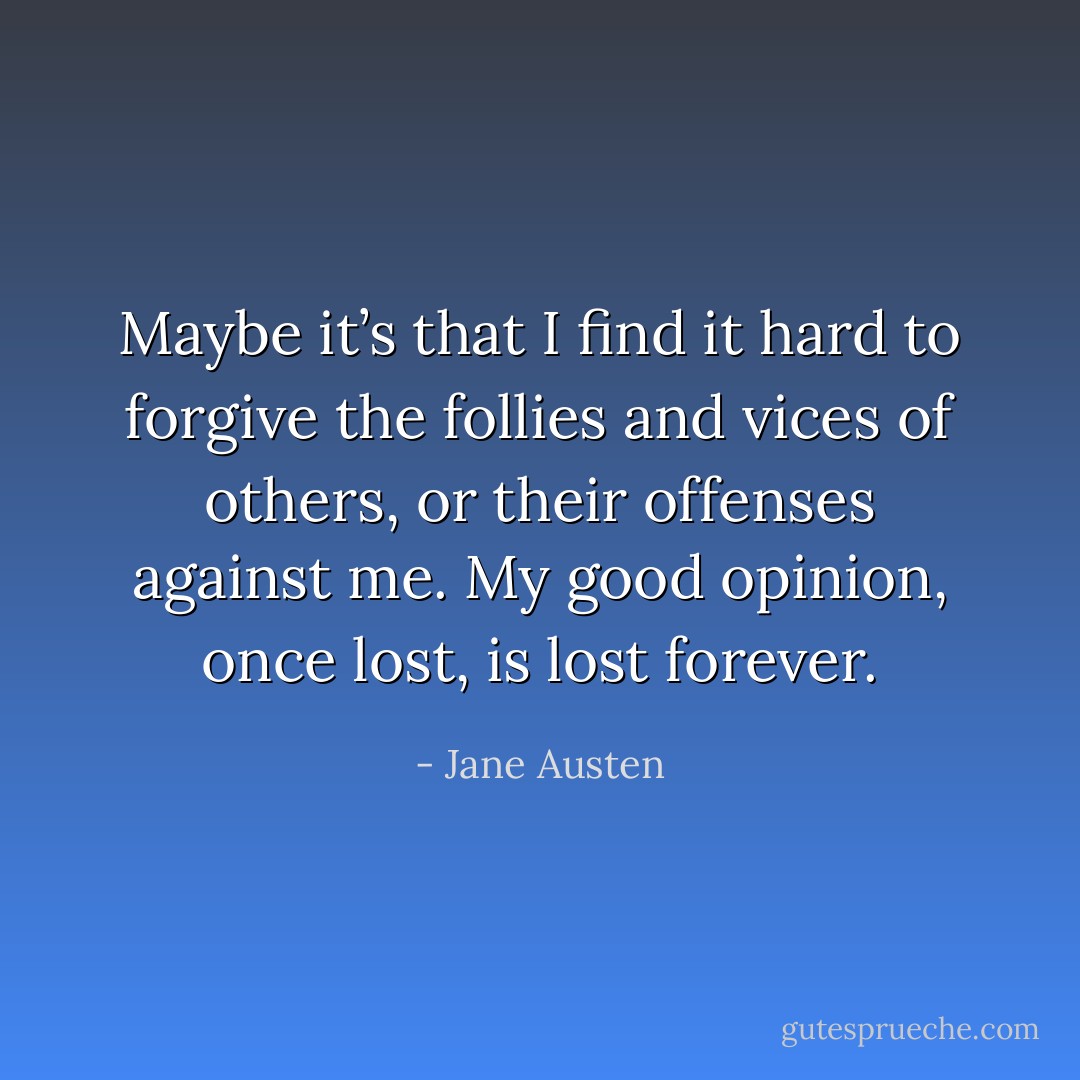 Maybe it’s that I find it hard to forgive the follies and vices of others, or their offenses against me. My good opinion, once lost, is lost forever. - Jane Austen