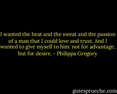 I wanted the heat and the sweat and the passion of a man that I could love and trust. And I wanted to give myself to him: not for advantage, but for desire. - Philippa Gregory