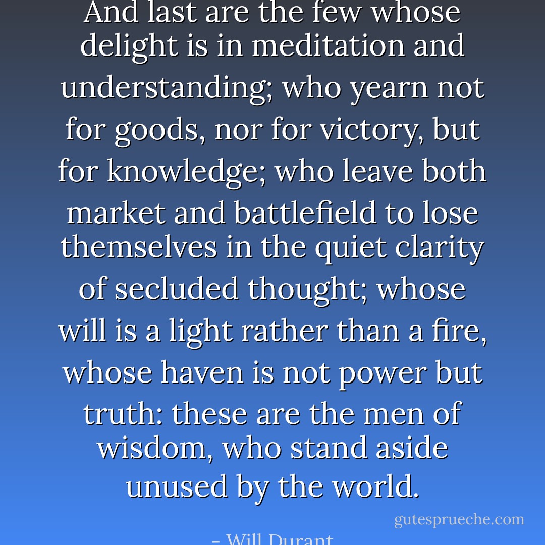 And last are the few whose delight is in meditation and understanding; who yearn not for goods, nor for victory, but for knowledge; who leave both market and battlefield to lose themselves in the quiet clarity of secluded thought; whose will is a light rather than a fire, whose haven is not power but truth: these are the men of wisdom, who stand aside unused by the world. - Will Durant