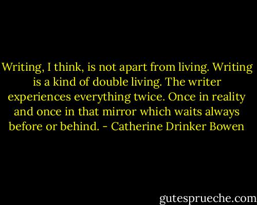 Writing, I think, is not apart from living. Writing is a kind of double living. The writer experiences everything twice. Once in reality and once in that mirror which waits always before or behind. - Catherine Drinker Bowen